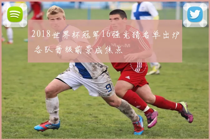 2018世界杯冠军16强竞猜名单出炉 各队晋级前景成焦点