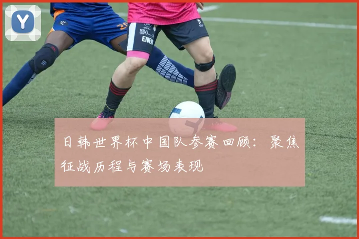 日韩世界杯中国队参赛回顾：聚焦征战历程与赛场表现