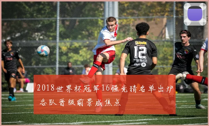 2018世界杯冠军16强竞猜名单出炉 各队晋级前景成焦点