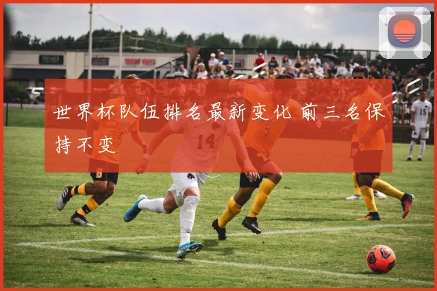 世界杯队伍排名最新变化 前三名保持不变