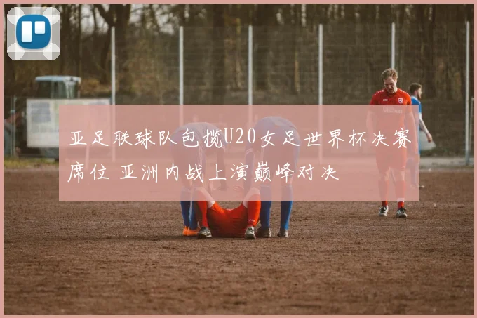 亚足联球队包揽U20女足世界杯决赛席位 亚洲内战上演巅峰对决