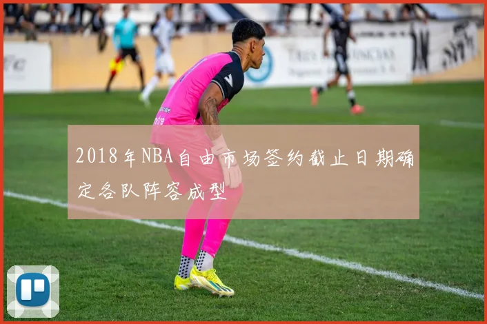 2018年NBA自由市场签约截止日期确定各队阵容成型