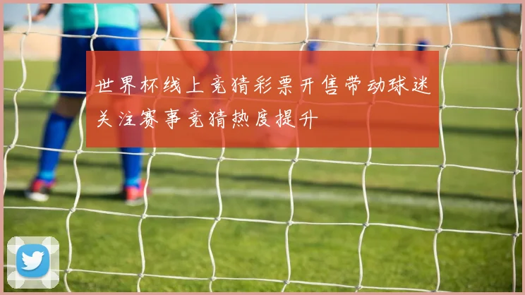 世界杯线上竞猜彩票开售带动球迷关注赛事竞猜热度提升