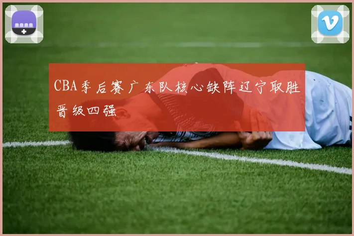 CBA季后赛广东队核心缺阵辽宁取胜晋级四强