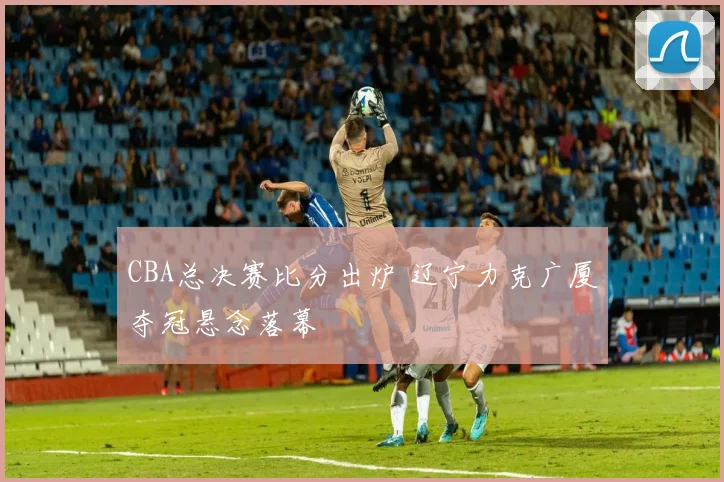 CBA总决赛比分出炉 辽宁力克广厦夺冠悬念落幕