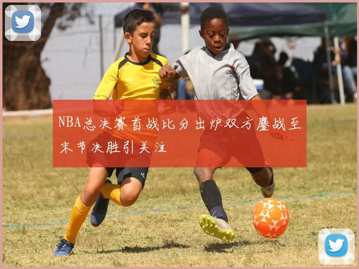 NBA总决赛首战比分出炉双方鏖战至末节决胜引关注