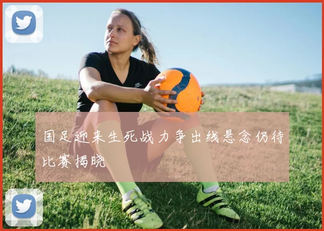 国足迎来生死战力争出线悬念仍待比赛揭晓