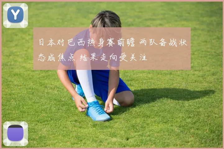日本对巴西热身赛前瞻 两队备战状态成焦点 结果走向受关注