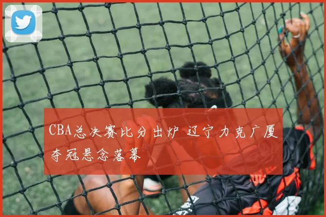 CBA总决赛比分出炉 辽宁力克广厦夺冠悬念落幕