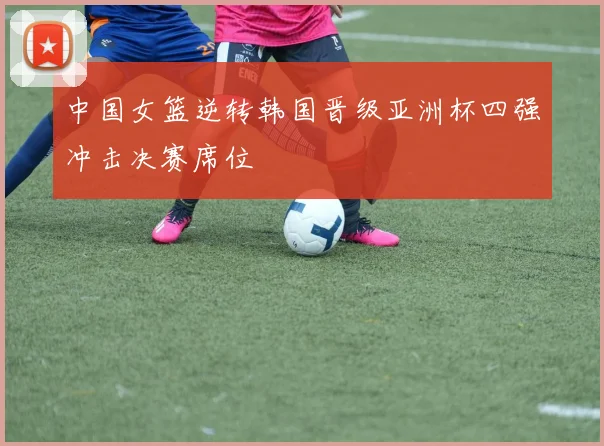 中国女篮逆转韩国晋级亚洲杯四强冲击决赛席位
