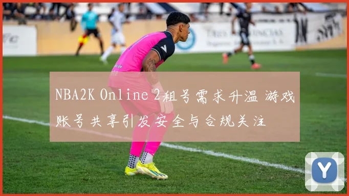 NBA2K Online 2租号需求升温 游戏账号共享引发安全与合规关注