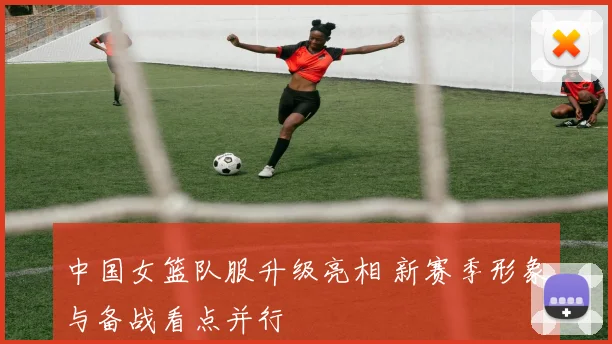 中国女篮队服升级亮相 新赛季形象与备战看点并行