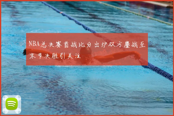 NBA总决赛首战比分出炉双方鏖战至末节决胜引关注