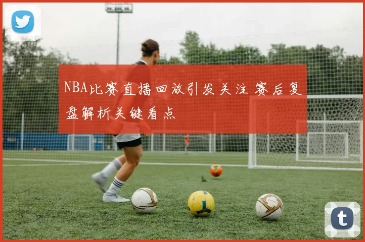 NBA比赛直播回放引发关注 赛后复盘解析关键看点