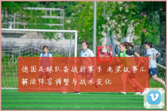 德国足球队备战新赛季 老梁故事汇解读阵容调整与战术变化