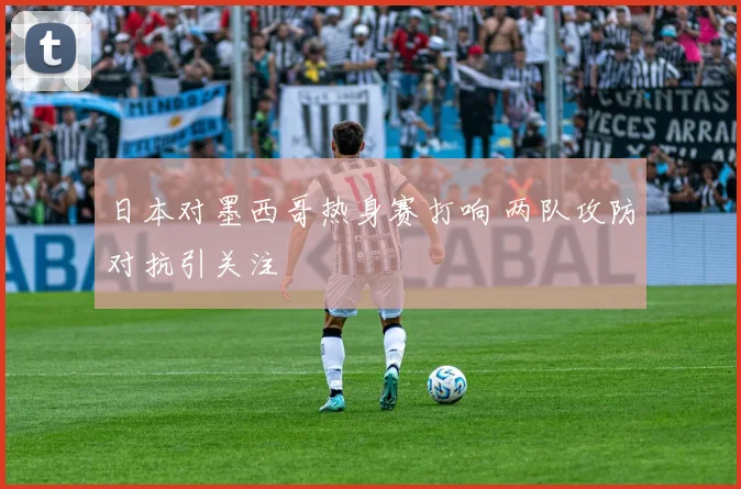 日本对墨西哥热身赛打响 两队攻防对抗引关注