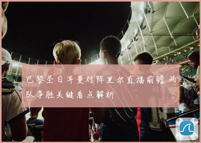 巴黎圣日耳曼对阵里尔直播前瞻 两队争胜关键看点解析