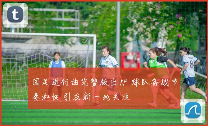 国足进行曲完整版出炉 球队备战节奏加快 引发新一轮关注