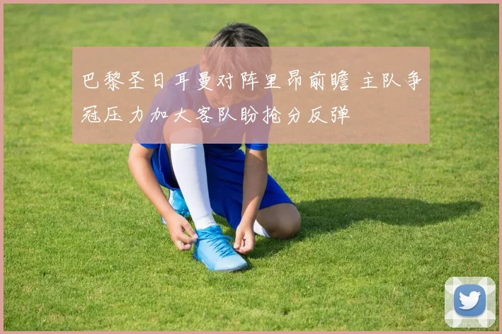 巴黎圣日耳曼对阵里昂前瞻 主队争冠压力加大客队盼抢分反弹