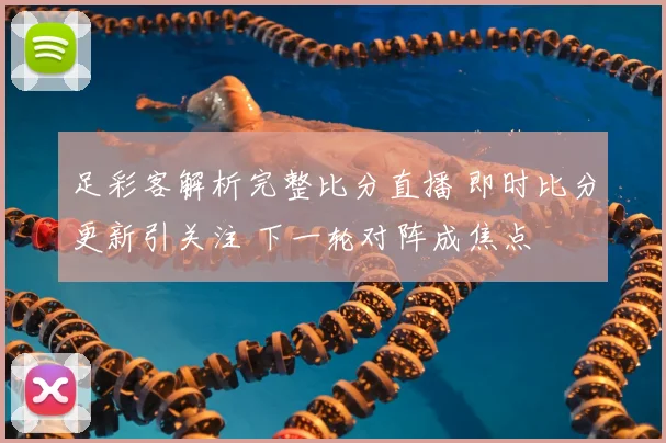 足彩客解析完整比分直播 即时比分更新引关注 下一轮对阵成焦点