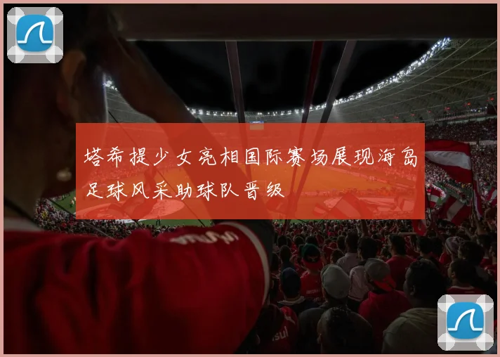 塔希提少女亮相国际赛场展现海岛足球风采助球队晋级