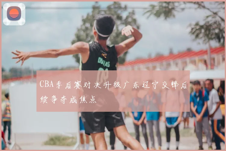 CBA季后赛对决升级广东辽宁交锋后续争夺成焦点