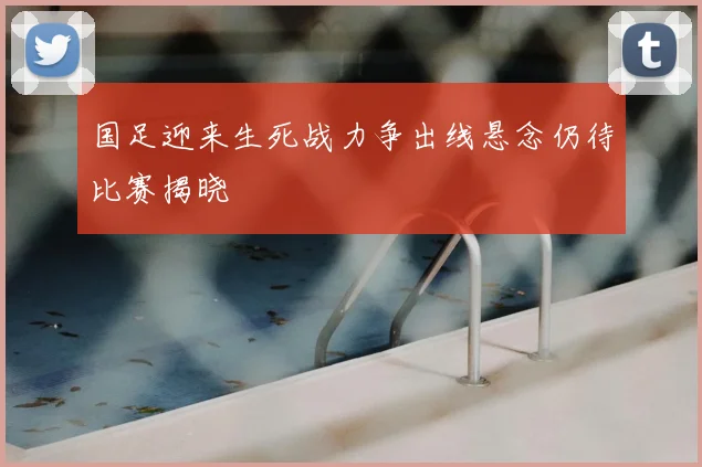 国足迎来生死战力争出线悬念仍待比赛揭晓