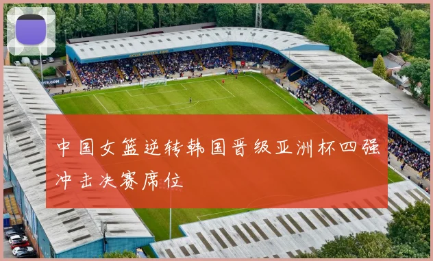 中国女篮逆转韩国晋级亚洲杯四强冲击决赛席位