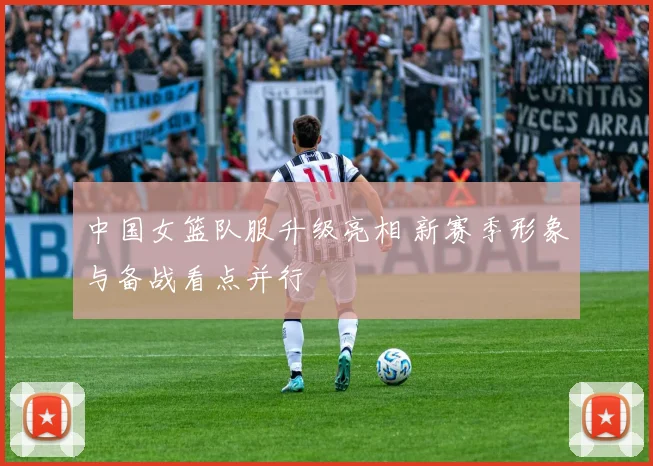 中国女篮队服升级亮相 新赛季形象与备战看点并行
